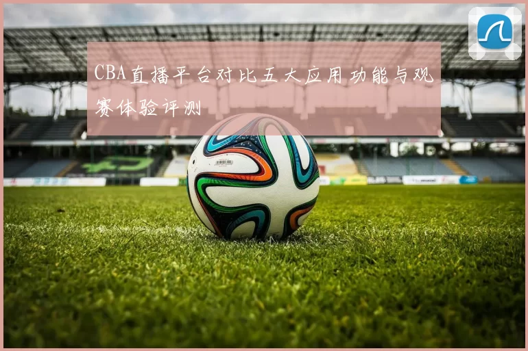 CBA直播平台对比五大应用功能与观赛体验评测