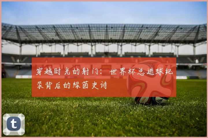 穿越时光的射门:世界杯总进球纪录背后的绿茵史诗