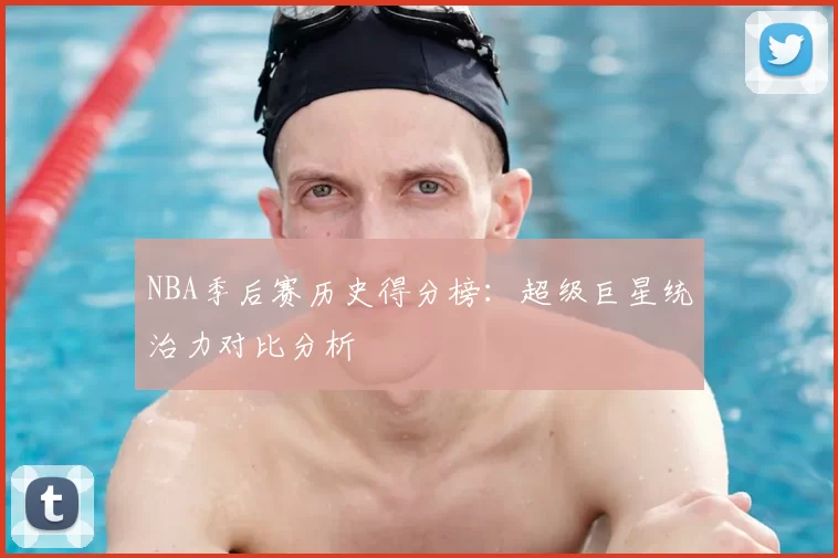 NBA季后赛历史得分榜：超级巨星统治力对比分析
