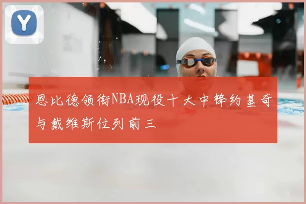 恩比德领衔NBA现役十大中锋约基奇与戴维斯位列前三