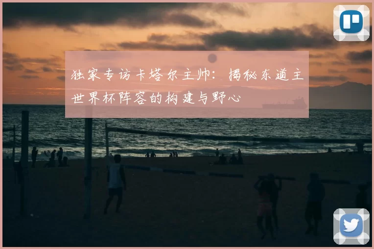 独家专访卡塔尔主帅：揭秘东道主世界杯阵容的构建与野心