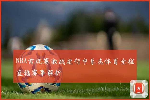 NBA常规赛激战进行中乐虎体育全程直播赛事解析
