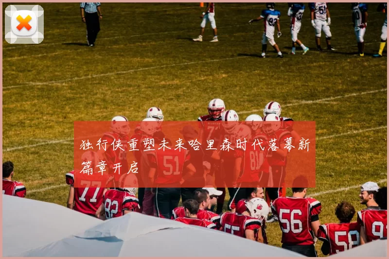 独行侠重塑未来哈里森时代落幕新篇章开启