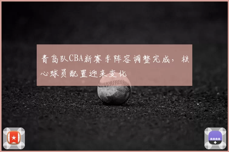 青岛队CBA新赛季阵容调整完成，核心球员配置迎来变化