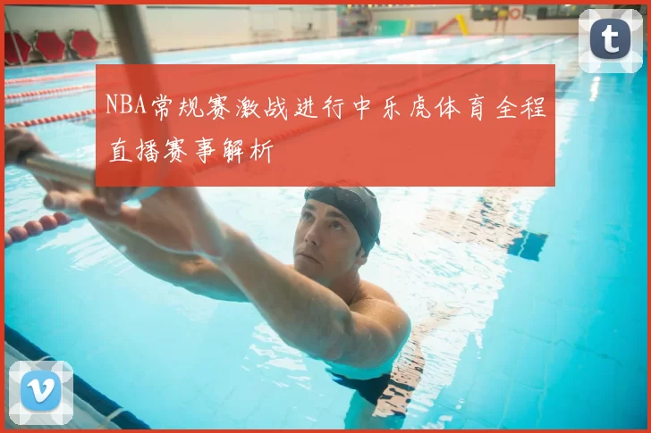 NBA常规赛激战进行中乐虎体育全程直播赛事解析
