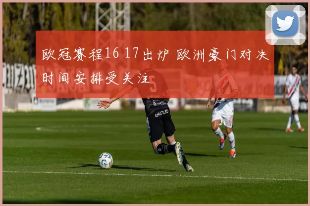 欧冠赛程16 17出炉 欧洲豪门对决时间安排受关注