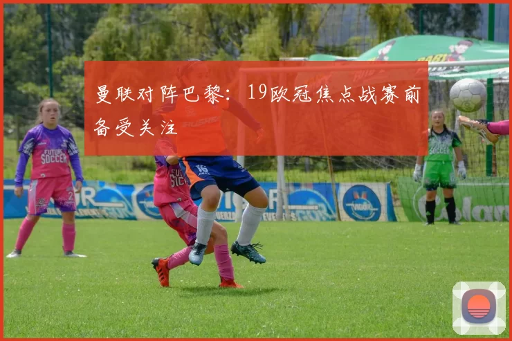 曼联对阵巴黎：19欧冠焦点战赛前备受关注