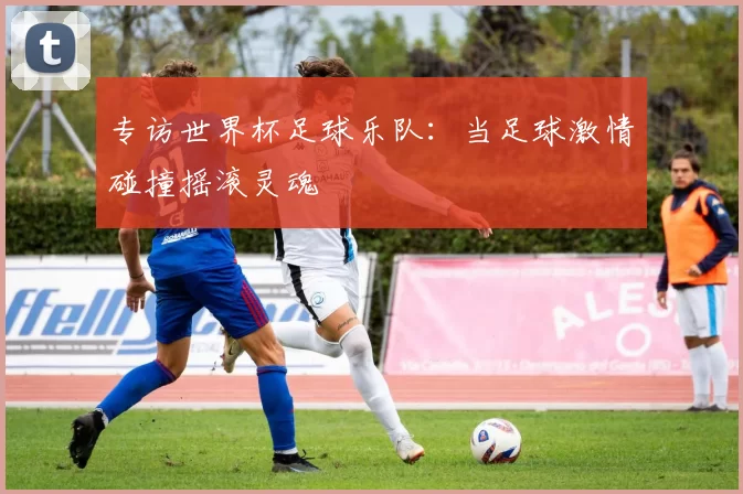 专访世界杯足球乐队：当足球激情碰撞摇滚灵魂