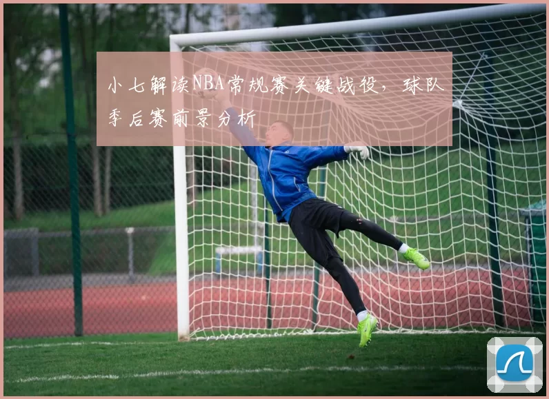 小七解读NBA常规赛关键战役，球队季后赛前景分析