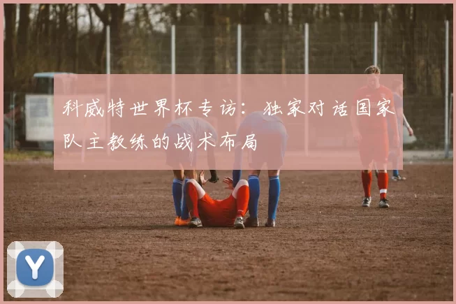 科威特世界杯专访:独家对话国家队主教练的战术布局