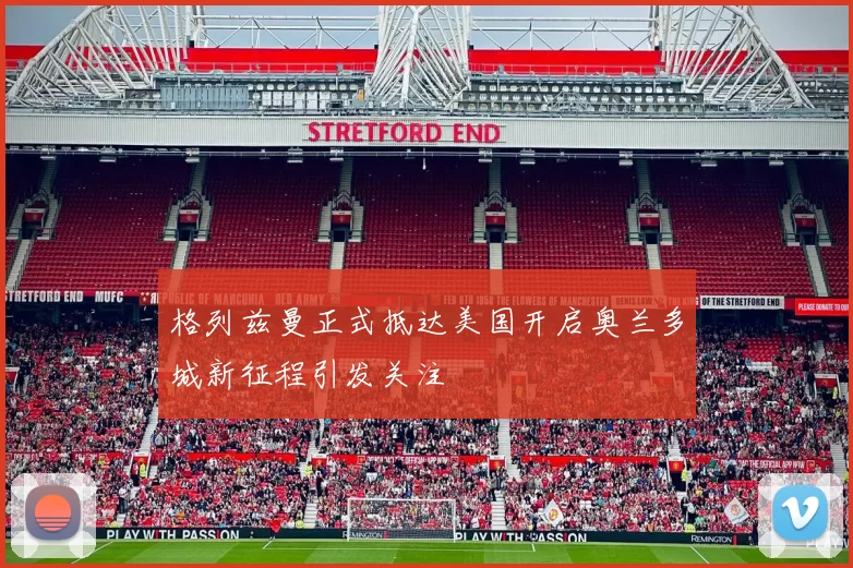 格列兹曼正式抵达美国开启奥兰多城新征程引发关注