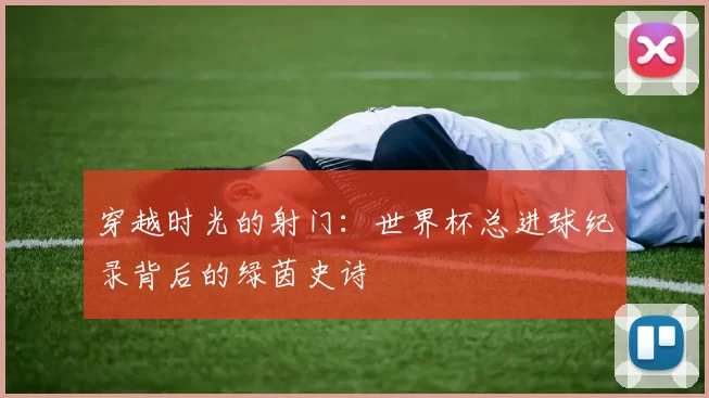 穿越时光的射门：世界杯总进球纪录背后的绿茵史诗