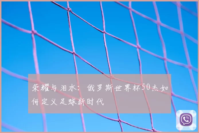 荣耀与泪水:俄罗斯世界杯50杰如何定义足球新时代