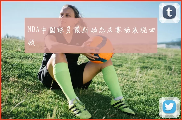 NBA中国球员最新动态及赛场表现回顾