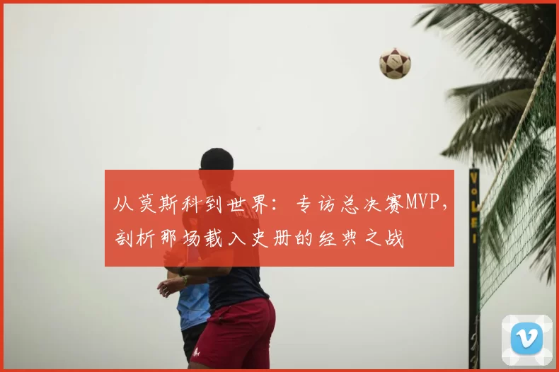 从莫斯科到世界:专访总决赛MVP,剖析那场载入史册的经典之战