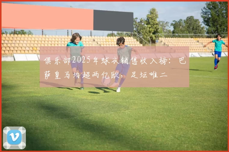 俱乐部2025年球衣销售收入榜：巴萨皇马均超两亿欧，足坛唯二