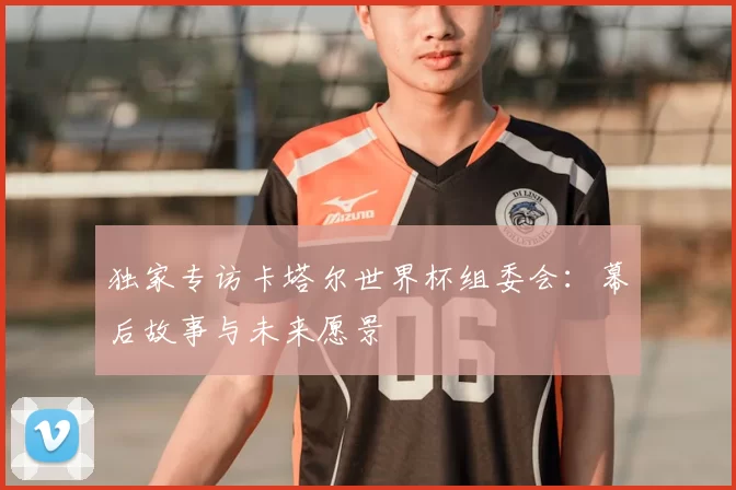 独家专访卡塔尔世界杯组委会：幕后故事与未来愿景