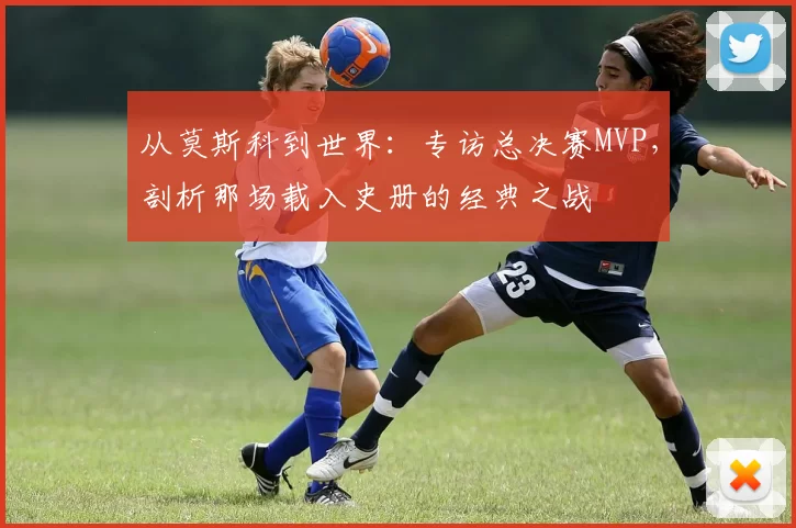 从莫斯科到世界:专访总决赛MVP,剖析那场载入史册的经典之战