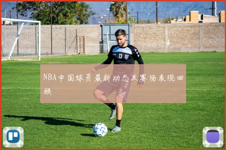 NBA中国球员最新动态及赛场表现回顾