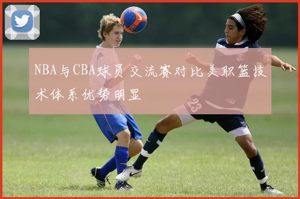 NBA与CBA球员交流赛对比美职篮技术体系优势明显
