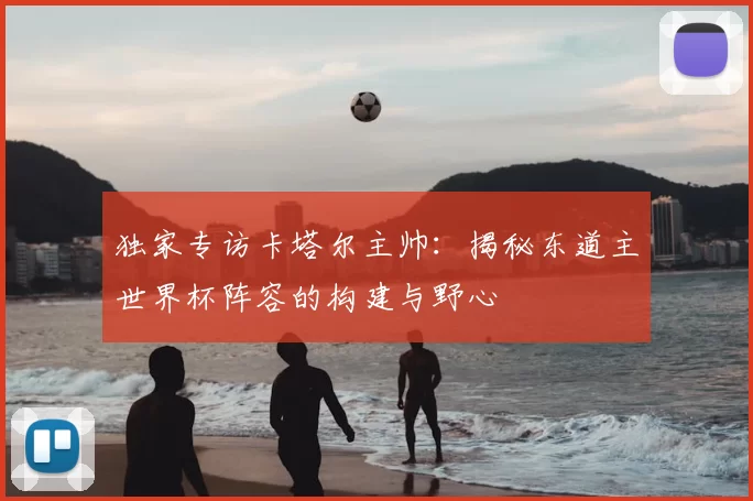 独家专访卡塔尔主帅：揭秘东道主世界杯阵容的构建与野心