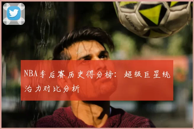 NBA季后赛历史得分榜:超级巨星统治力对比分析