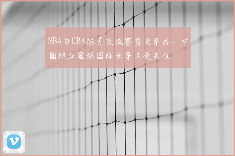 NBA与CBA球员交流赛首次举办，中国职业篮球国际竞争力受关注