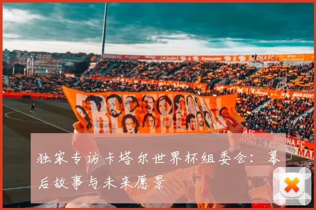 独家专访卡塔尔世界杯组委会:幕后故事与未来愿景
