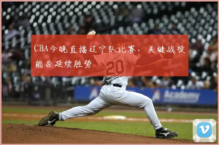 CBA今晚直播辽宁队比赛,关键战役能否延续胜势