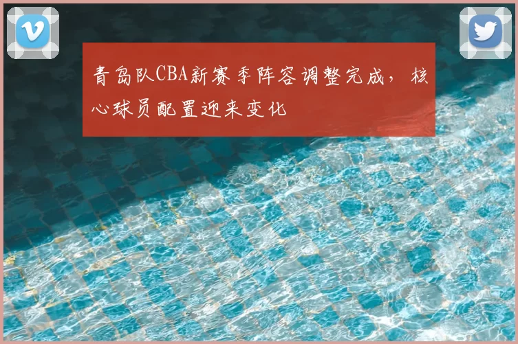 青岛队CBA新赛季阵容调整完成，核心球员配置迎来变化