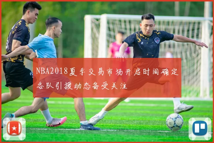 NBA2018夏季交易市场开启时间确定各队引援动态备受关注