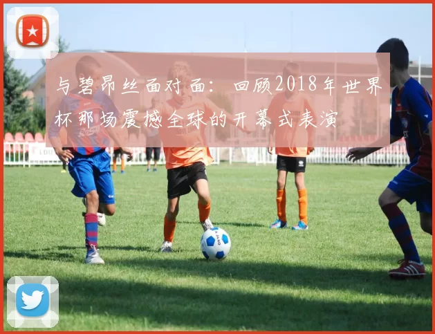 与碧昂丝面对面:回顾2018年世界杯那场震撼全球的开幕式表演