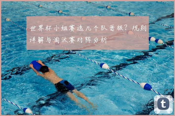 世界杯小组赛选几个队晋级?规则详解与淘汰赛对阵分析