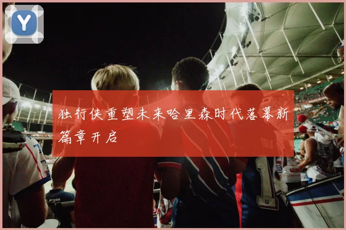 独行侠重塑未来哈里森时代落幕新篇章开启