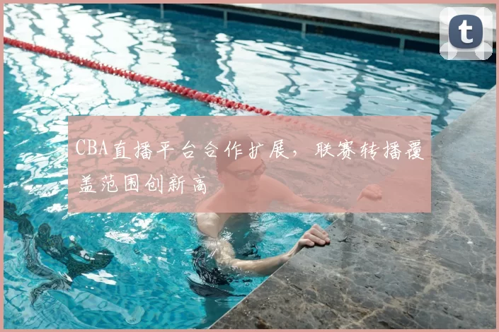 CBA直播平台合作扩展，联赛转播覆盖范围创新高