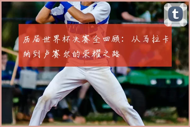 历届世界杯决赛全回顾：从马拉卡纳到卢赛尔的荣耀之路