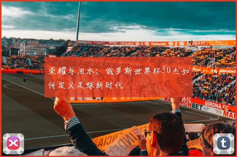 荣耀与泪水:俄罗斯世界杯50杰如何定义足球新时代