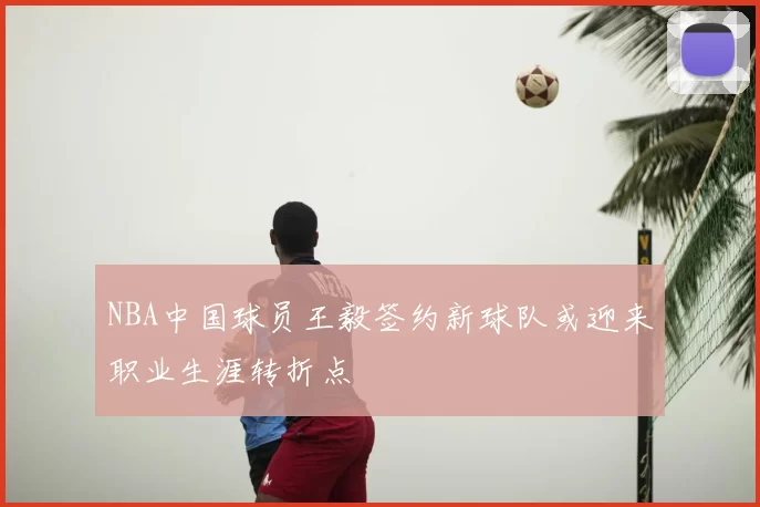 NBA中国球员王毅签约新球队或迎来职业生涯转折点
