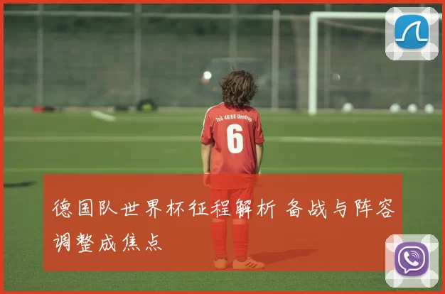 德国队世界杯征程解析 备战与阵容调整成焦点