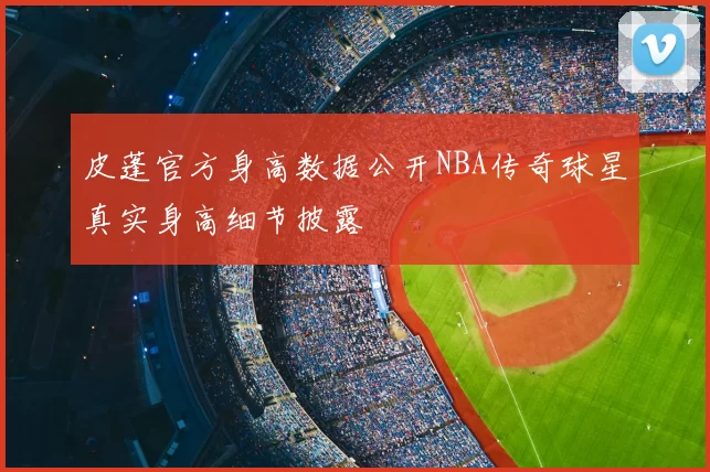 皮蓬官方身高数据公开NBA传奇球星真实身高细节披露
