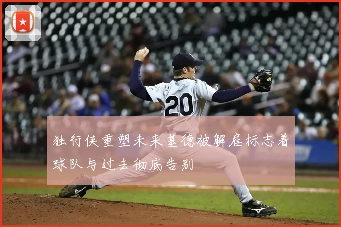 独行侠重塑未来基德被解雇标志着球队与过去彻底告别