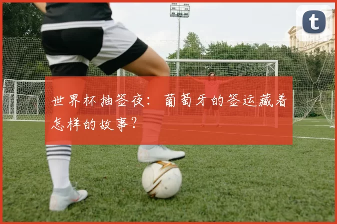 世界杯抽签夜:葡萄牙的签运藏着怎样的故事?