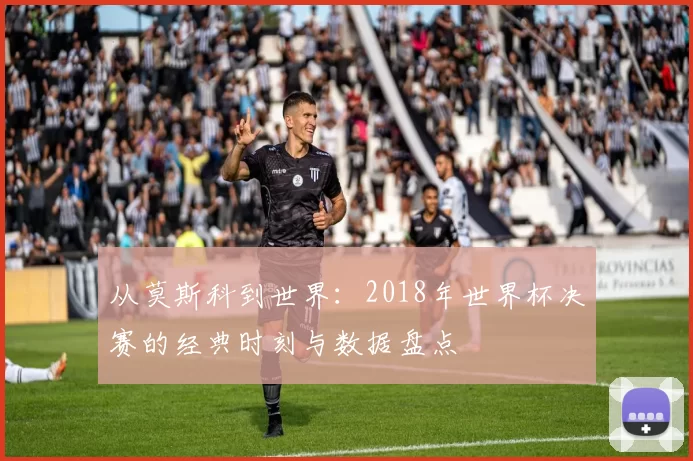 从莫斯科到世界：2018年世界杯决赛的经典时刻与数据盘点