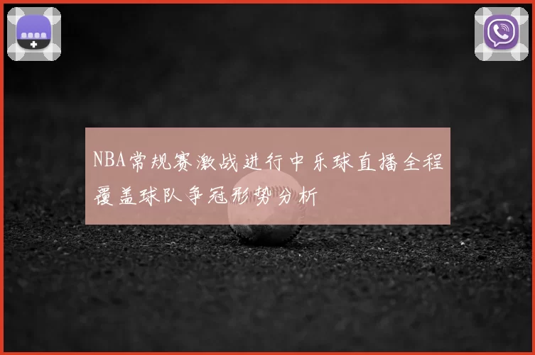 NBA常规赛激战进行中乐球直播全程覆盖球队争冠形势分析