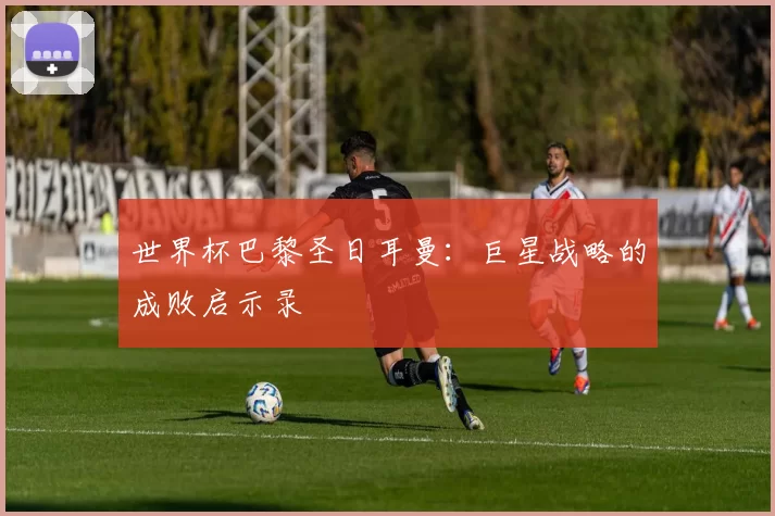 世界杯巴黎圣日耳曼:巨星战略的成败启示录