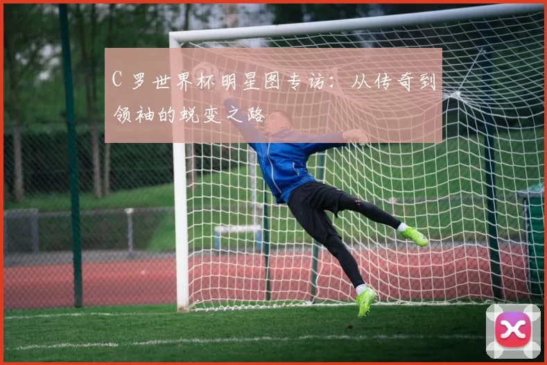 C 罗世界杯明星图专访：从传奇到领袖的蜕变之路