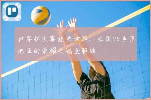 世界杯决赛经典回眸：法国vs克罗地亚的荣耀之战全解读