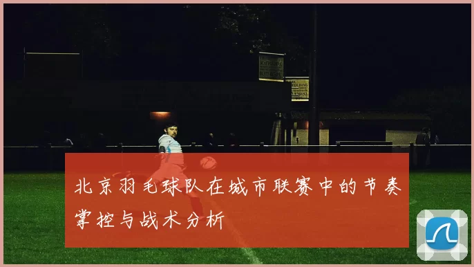 北京羽毛球队在城市联赛中的节奏掌控与战术分析