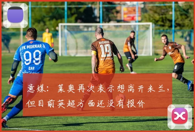意媒:莱奥再次表示想离开米兰,但目前英超方面还没有报价