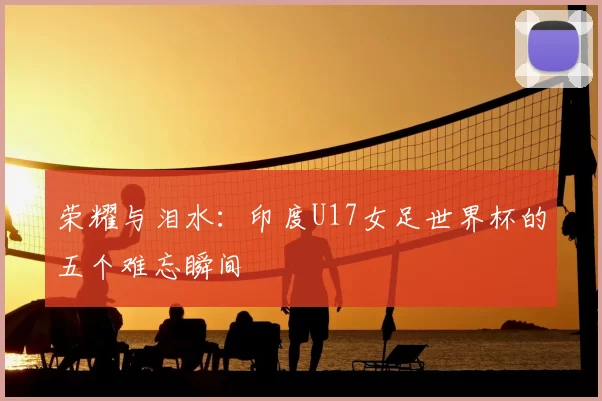 荣耀与泪水:印度U17女足世界杯的五个难忘瞬间
